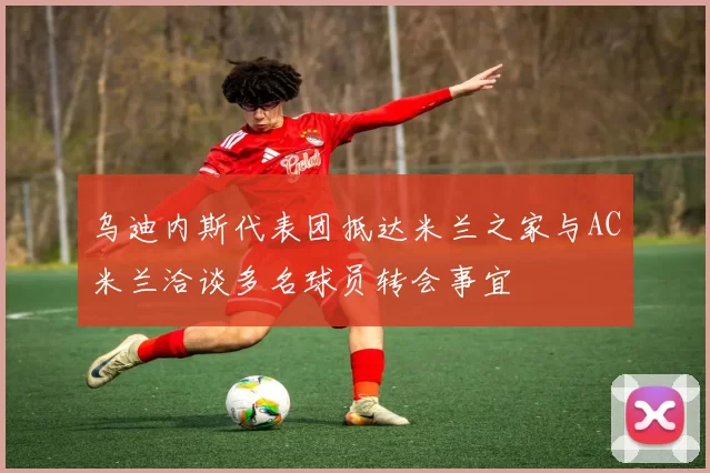 乌迪内斯代表团抵达米兰之家与AC米兰洽谈多名球员转会事宜
