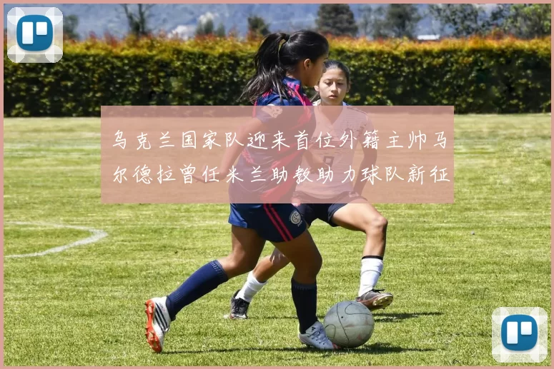乌克兰国家队迎来首位外籍主帅马尔德拉曾任米兰助教助力球队新征程