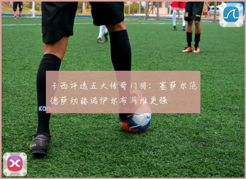 卡西评选五大传奇门将：塞萨尔范德萨切赫诺伊尔布冯谁更强