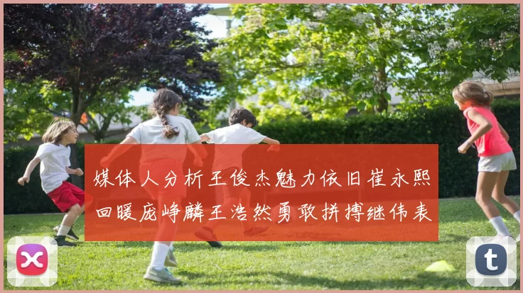 媒体人分析王俊杰魅力依旧崔永熙回暖庞峥麟王浩然勇敢拼搏继伟表现稳定