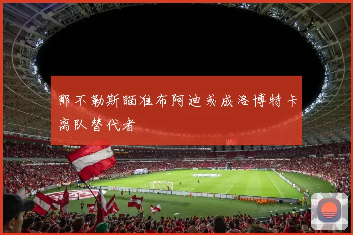 那不勒斯瞄准布阿迪或成洛博特卡离队替代者