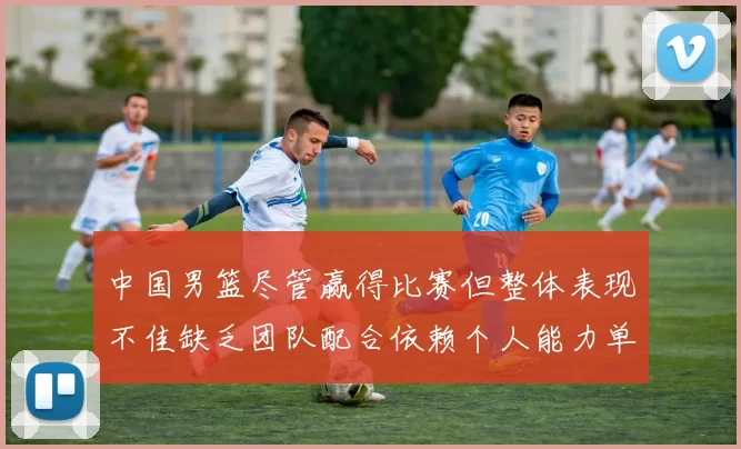 中国男篮尽管赢得比赛但整体表现不佳缺乏团队配合依赖个人能力单打成效有限