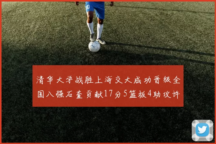 清华大学战胜上海交大成功晋级全国八强石奎贡献17分5篮板4助攻许熙桐斩获16分7篮板