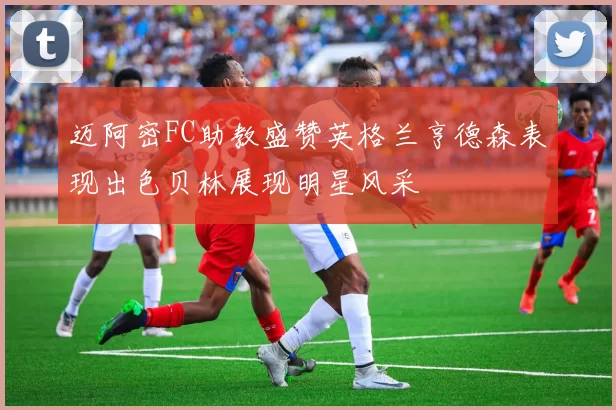 迈阿密FC助教盛赞英格兰亨德森表现出色贝林展现明星风采
