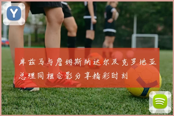 库兹马与詹姆斯纳达尔及克罗地亚总理同框合影分享精彩时刻