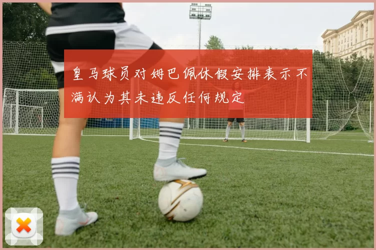 皇马球员对姆巴佩休假安排表示不满认为其未违反任何规定