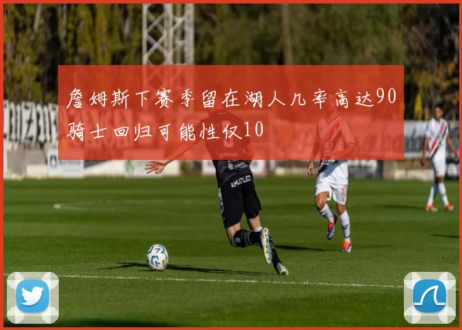 詹姆斯下赛季留在湖人几率高达90骑士回归可能性仅10