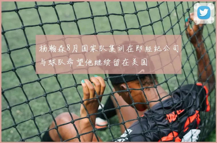杨瀚森8月国家队集训在即经纪公司与球队希望他继续留在美国
