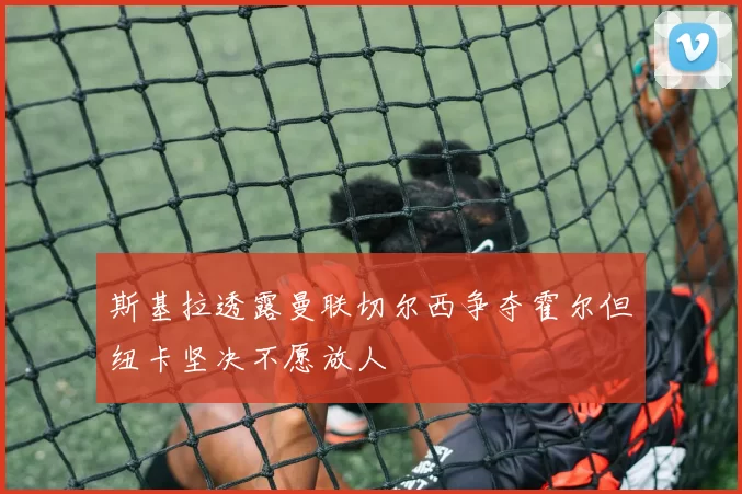 斯基拉透露曼联切尔西争夺霍尔但纽卡坚决不愿放人