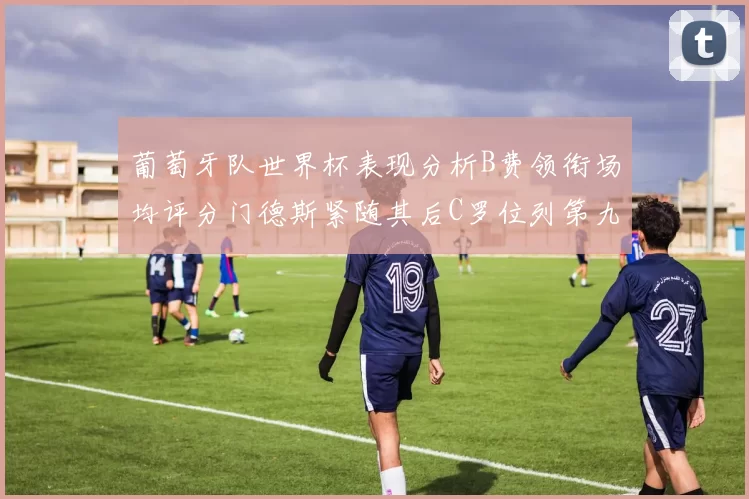 葡萄牙队世界杯表现分析B费领衔场均评分门德斯紧随其后C罗位列第九