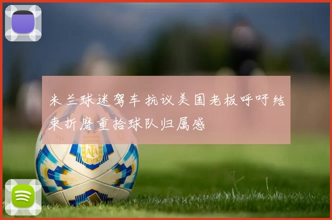 米兰球迷驾车抗议美国老板呼吁结束折磨重拾球队归属感