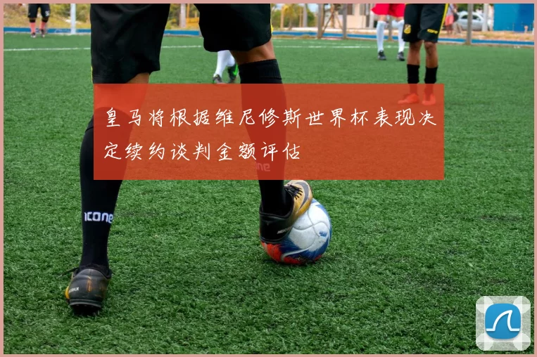 皇马将根据维尼修斯世界杯表现决定续约谈判金额评估