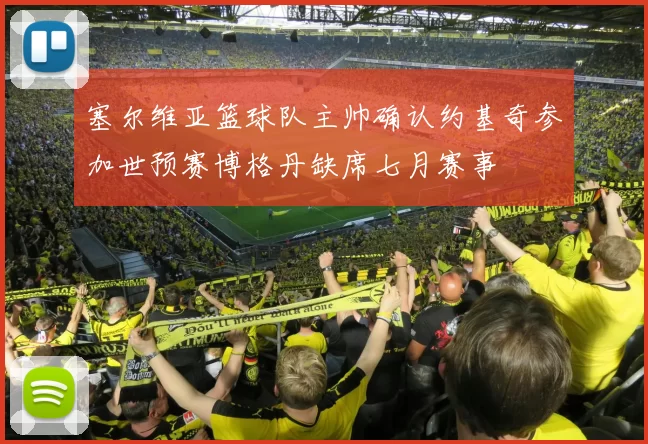 塞尔维亚篮球队主帅确认约基奇参加世预赛博格丹缺席七月赛事